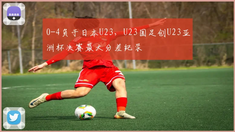 0-4负于日本U23，U23国足创U23亚洲杯决赛最大分差纪录