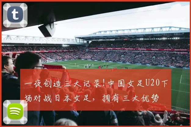 一夜创造三大记录!中国女足U20下场对战日本女足，拥有三大优势