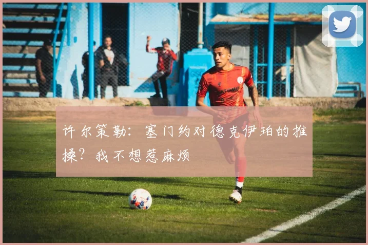 许尔策勒：塞门约对德克伊珀的推搡？我不想惹麻烦