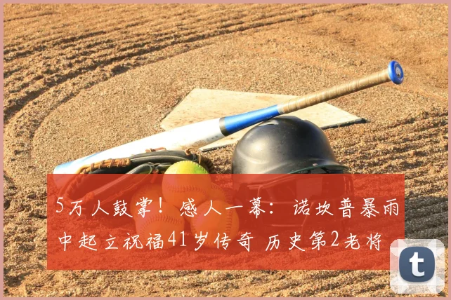 5万人鼓掌！感人一幕：诺坎普暴雨中起立祝福41岁传奇 历史第2老将