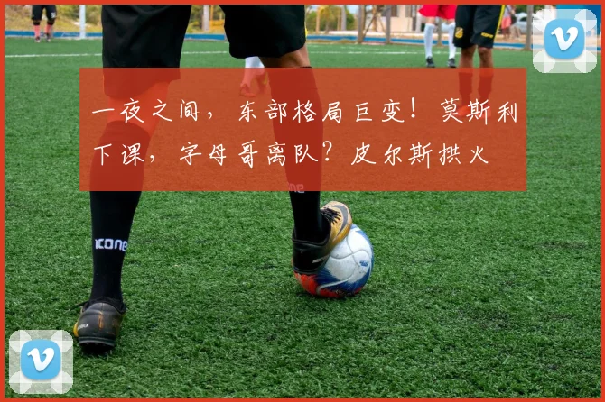 一夜之间，东部格局巨变！莫斯利下课，字母哥离队？皮尔斯拱火