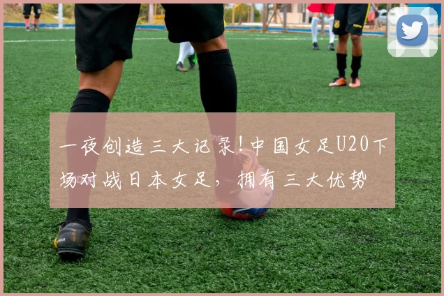 一夜创造三大记录!中国女足U20下场对战日本女足，拥有三大优势
