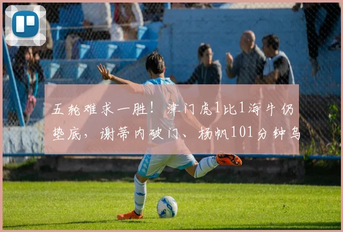 五轮难求一胜！津门虎1比1海牛仍垫底，谢蒂内破门、杨帆101分钟乌龙