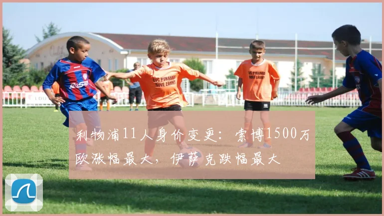 利物浦11人身价变更：索博1500万欧涨幅最大，伊萨克跌幅最大