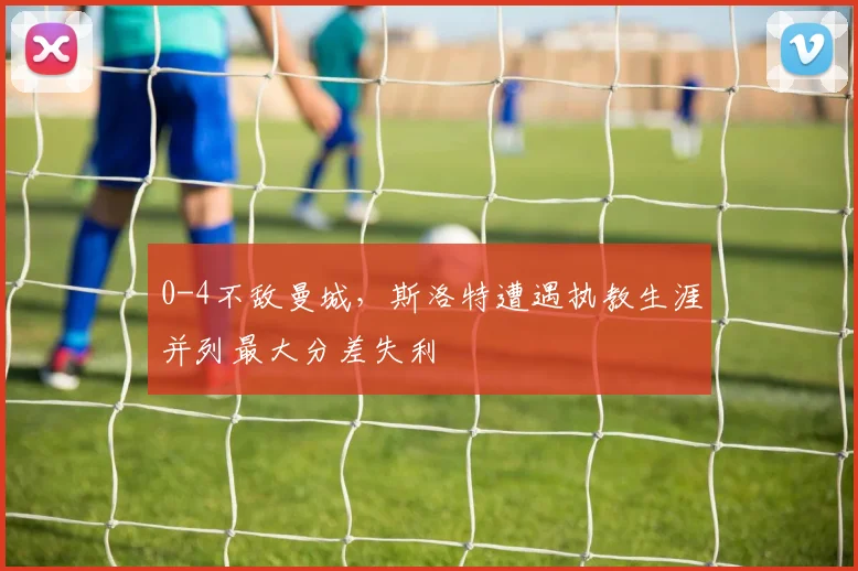 0-4不敌曼城，斯洛特遭遇执教生涯并列最大分差失利
