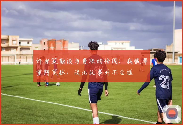 许尔策勒谈与曼联的传闻：我很尊重阿莫林，谈论此事并不合适